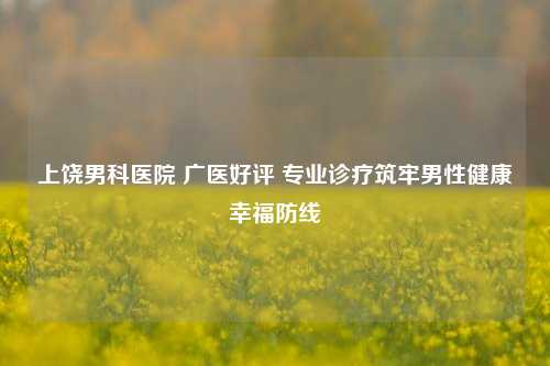 上饶男科医院 广医好评 专业诊疗筑牢男性健康幸福防线