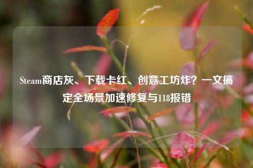 Steam商店灰、下载卡红、创意工坊炸?一文搞定全场景加速修复与118报错