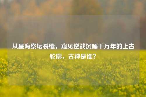 从星海祭坛裂缝,窥见逆战沉睡千万年的上古轮廓,古神是谁?
