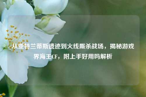 从亚特兰蒂斯遗迹到火线厮杀战场，揭秘游戏界海王CF，附上手好用吗解析