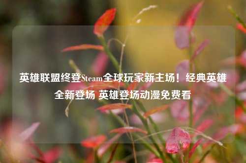 英雄联盟终登Steam全球玩家新主场！经典英雄全新登场 英雄登场动漫免费看