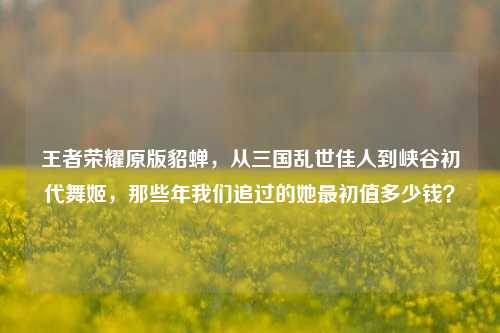 王者荣耀原版貂蝉,从三国乱世佳人到峡谷初代舞姬,那些年我们追过的她最初值多少钱?
