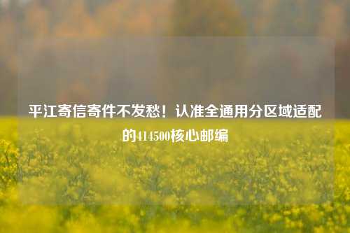 平江寄信寄件不发愁!认准全通用分区域适配的414500核心邮编