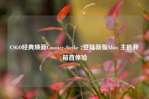 CSGO经典焕新Counter-Strike 2登陆新版Xbox 主机开箱首体验