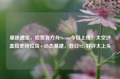 星途遗宝,拾荒者方舟Steam今日上线!太空沙盒捡史诗垃圾+动态基建,首日92%好评太上头