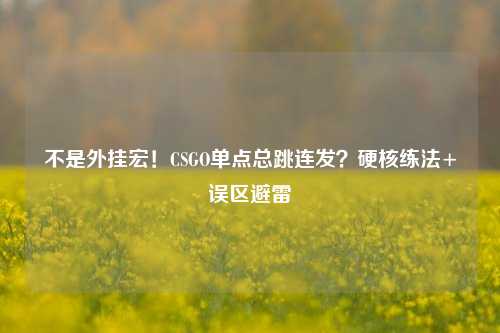 不是外挂宏！CSGO单点总跳连发？硬核练法+误区避雷