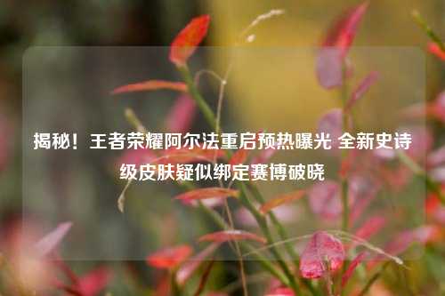 揭秘！王者荣耀阿尔法重启预热曝光 全新史诗级皮肤疑似绑定赛博破晓
