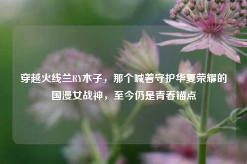 穿越火线兰RY木子,那个喊着守护华夏荣耀的国漫女战神,至今仍是青春锚点