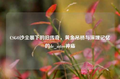 CSGO沙尘暴下的旧传奇,黄金吊桥与深埋记忆的de_aztec神庙