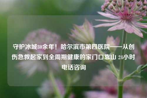 守护冰城80余年!哈尔滨市第四医院——从创伤急救起家到全周期健康的家门口靠山 24小时电话咨询