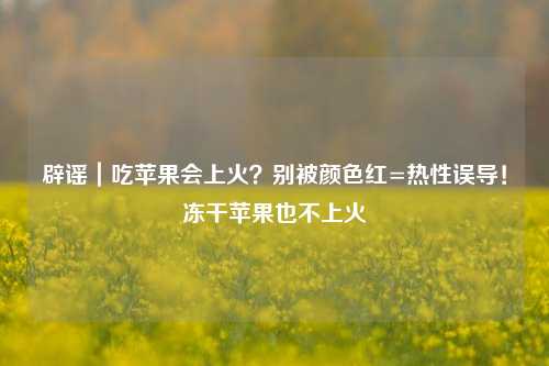 辟谣|吃苹果会上火?别被颜色红=热性误导!冻干苹果也不上火