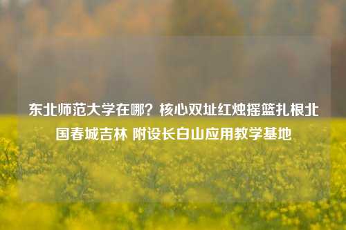 东北师范大学在哪?核心双址红烛摇篮扎根北国春城吉林 附设长白山应用教学基地