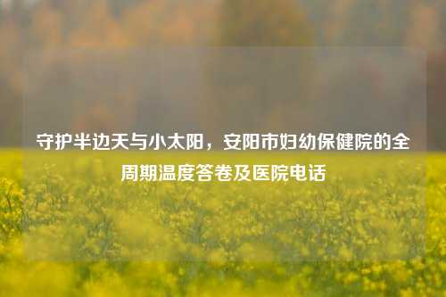 守护半边天与小太阳,安阳市妇幼保健院的全周期温度答卷及医院电话