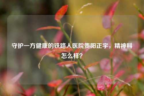 守护一方健康的铁路人医院贵阳正宇,精神科怎么样?
