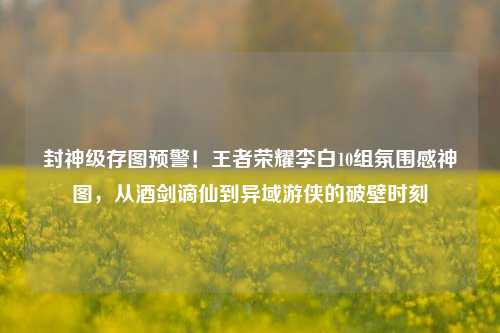 封神级存图预警！王者荣耀李白10组氛围感神图，从酒剑谪仙到异域游侠的破壁时刻
