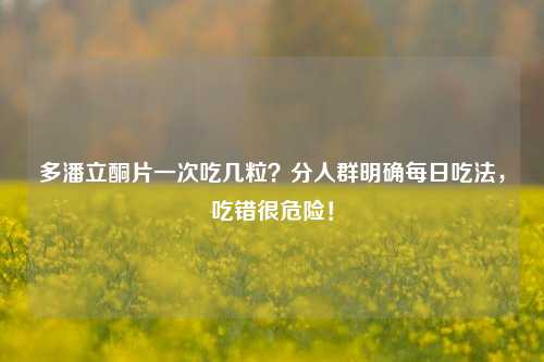 多潘立酮片一次吃几粒?分人群明确每日吃法,吃错很危险!