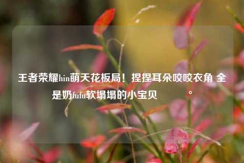 王者荣耀hin萌天花板局!捏捏耳朵咬咬衣角 全是奶fufu软塌塌的小宝贝🥰