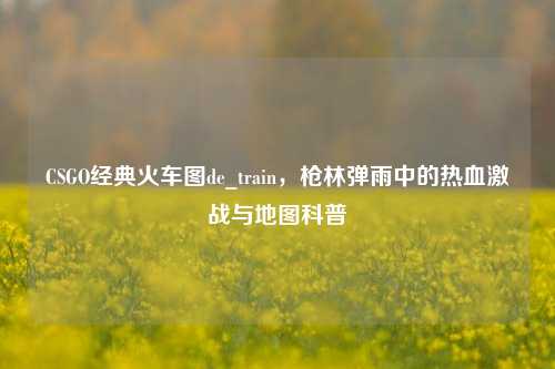 CSGO经典火车图de_train，枪林弹雨中的热血激战与地图科普