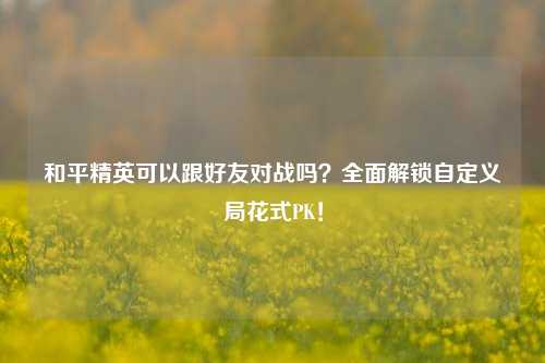 和平精英可以跟好友对战吗？全面解锁自定义局花式PK！