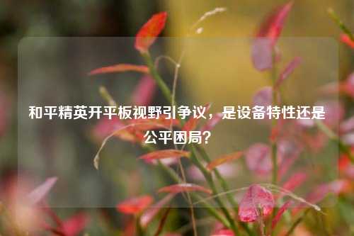 和平精英开平板视野引争议，是设备特性还是公平困局？