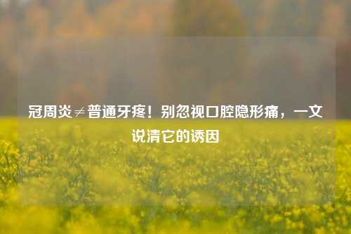 冠周炎≠普通牙疼!别忽视口腔隐形痛,一文说清它的诱因
