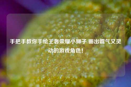 手把手教你手绘王者荣耀小狮子 画出霸气又灵动的游戏角色！