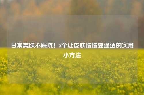 日常美肤不踩坑!5个让皮肤慢慢变通透的实用小方法