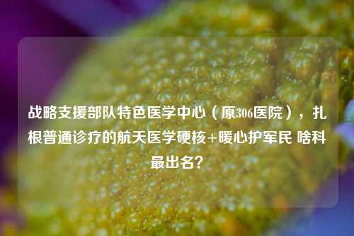 战略支援部队特色医学中心(原306医院),扎根普通诊疗的航天医学硬核+暖心护军民 啥科最出名?