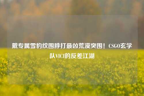戴专属雪豹纹围脖打最凶荒漠突围!CSGO玄学队VICI的反差江湖