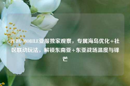 PUBG MOBILE亚服独家观察,专属海岛优化+社区联动玩法,解锁东南亚+东亚战场温度与锋芒