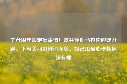 王者周年限定搞事情!峡谷逐鹿马拉松趣味开跑,下马关羽甩鞭追赤兔、妲己甩爱心卡韩信超有梗