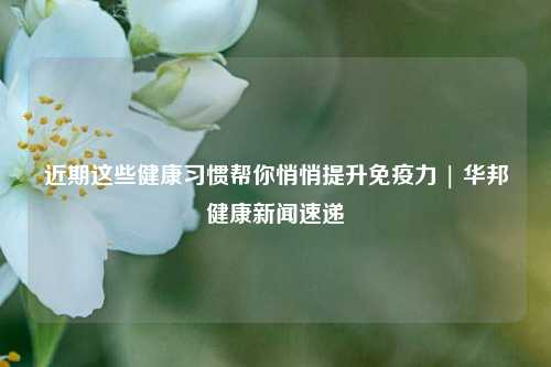 近期这些健康习惯帮你悄悄提升免疫力 | 华邦健康新闻速递