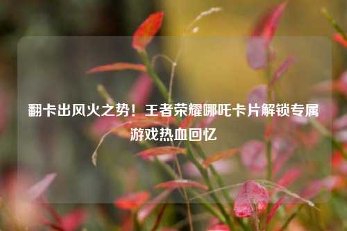 翻卡出风火之势！王者荣耀哪吒卡片解锁专属游戏热血回忆