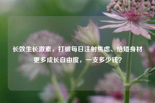长效生长激素,打破每日注射焦虑、给矮身材更多成长自由度,一支多少钱?