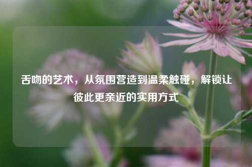 舌吻的艺术,从氛围营造到温柔触碰,解锁让彼此更亲近的实用方式