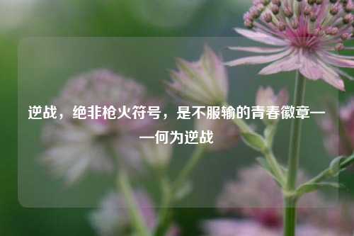逆战,绝非枪火符号,是不服输的青春徽章——何为逆战