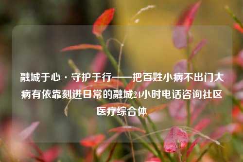 融城于心·守护于行——把百姓小病不出门大病有依靠刻进日常的融城24小时电话咨询社区医疗综合体