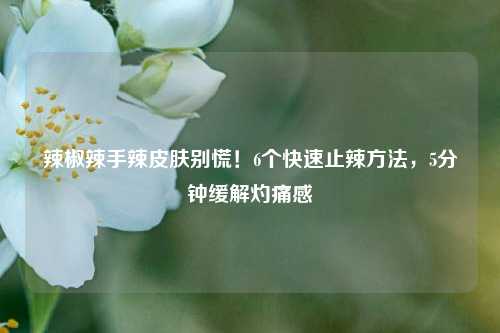 辣椒辣手辣皮肤别慌!6个快速止辣方法,5分钟缓解灼痛感