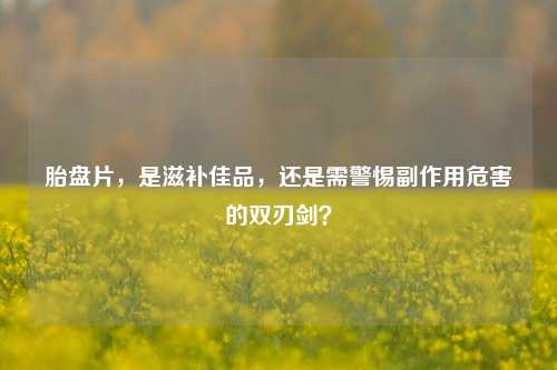 胎盘片,是滋补佳品,还是需警惕副作用危害的双刃剑?