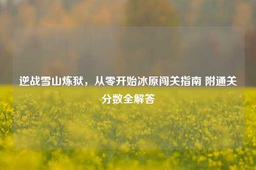 逆战雪山炼狱,从零开始冰原闯关指南 附通关分数全解答