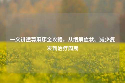 一文讲透荨麻疹全攻略,从缓解症状、减少复发到治疗周期