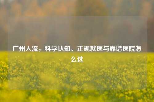 广州人流,科学认知、正规就医与靠谱医院怎么选