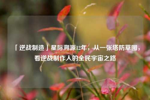 「逆战制造」星际溯源12年，从一张塔防草图，看逆战制作人的全民宇宙之路