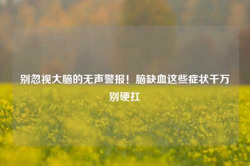 别忽视大脑的无声警报!脑缺血这些症状千万别硬扛