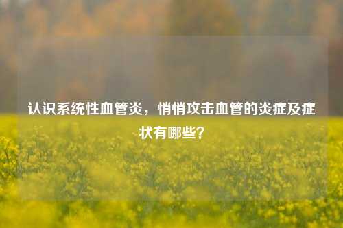 认识系统性血管炎,悄悄攻击血管的炎症及症状有哪些?
