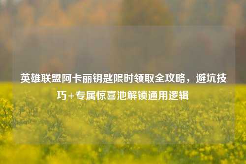 英雄联盟阿卡丽钥匙限时领取全攻略,避坑技巧+专属惊喜池解锁通用逻辑
