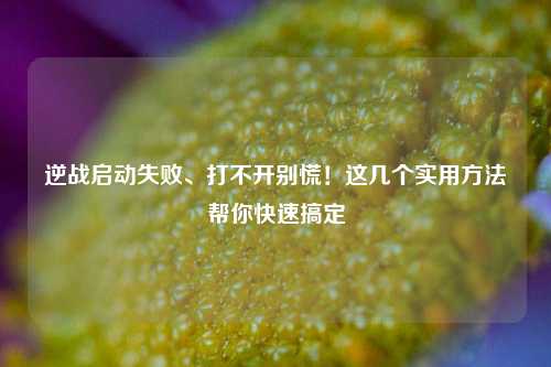 逆战启动失败、打不开别慌！这几个实用方法帮你快速搞定