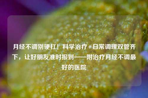 月经不调别硬扛!科学治疗+日常调理双管齐下,让好朋友准时报到——附治疗月经不调最好的医院