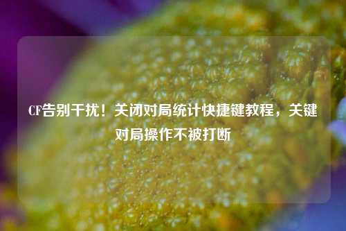 CF告别干扰!关闭对局统计快捷键教程,关键对局操作不被打断