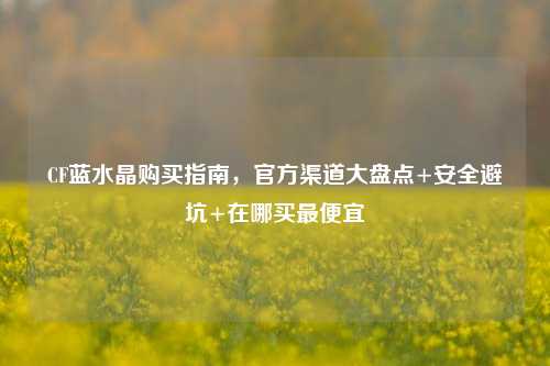 CF蓝水晶购买指南,官方渠道大盘点+安全避坑+在哪买最便宜
